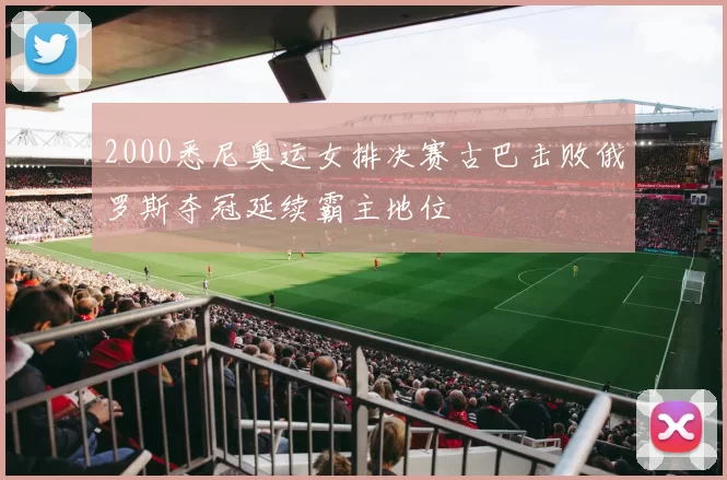 2000悉尼奥运女排决赛古巴击败俄罗斯夺冠延续霸主地位