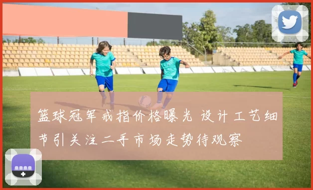 篮球冠军戒指价格曝光 设计工艺细节引关注二手市场走势待观察
