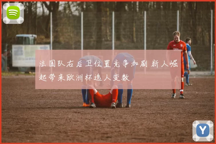 法国队右后卫位置竞争加剧 新人崛起带来欧洲杯选人变数