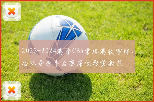 2023-2024赛季CBA常规赛收官即，各队争夺季后赛席位形势激烈