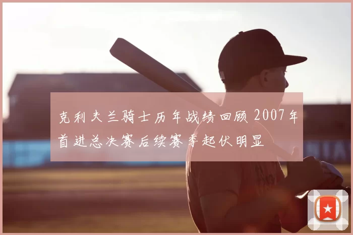 克利夫兰骑士历年战绩回顾 2007年首进总决赛后续赛季起伏明显