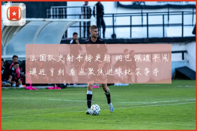 法国队史射手榜更新 姆巴佩追平或逼近亨利 看点聚焦进球纪录争夺
