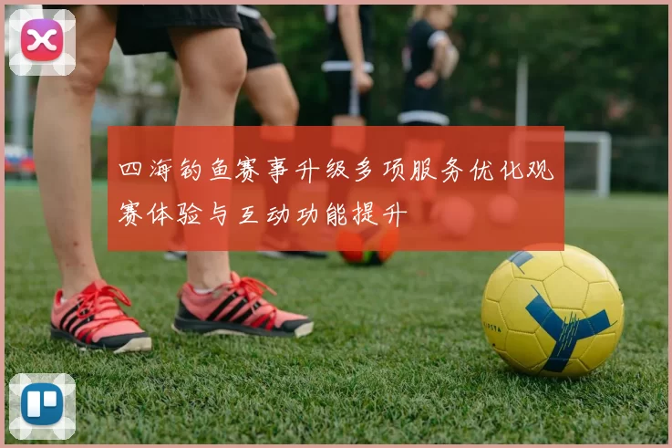 四海钓鱼赛事升级多项服务优化观赛体验与互动功能提升