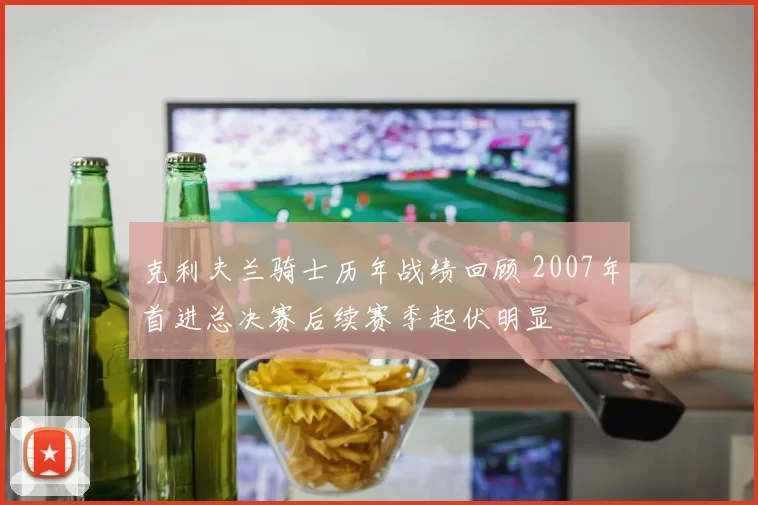 克利夫兰骑士历年战绩回顾 2007年首进总决赛后续赛季起伏明显
