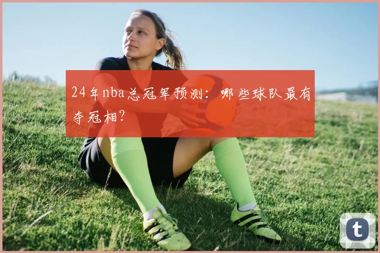 24年nba总冠军预测：哪些球队最有夺冠相？