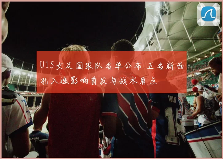 U15女足国家队名单公布 五名新面孔入选影响首发与战术看点