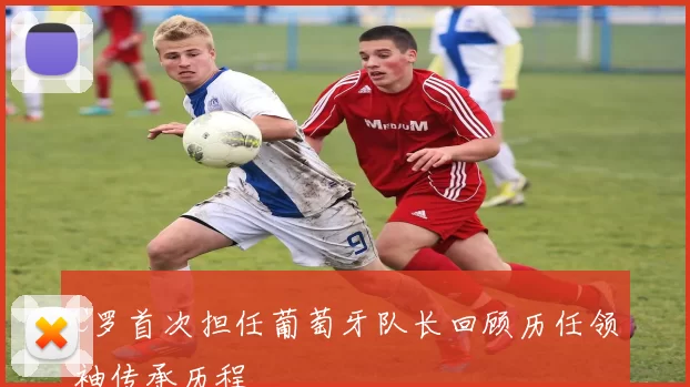 C罗首次担任葡萄牙队长回顾历任领袖传承历程