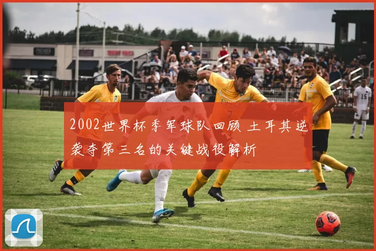 2002世界杯季军球队回顾 土耳其逆袭夺第三名的关键战役解析