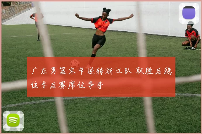 广东男篮末节逆转浙江队 取胜后稳住季后赛席位争夺