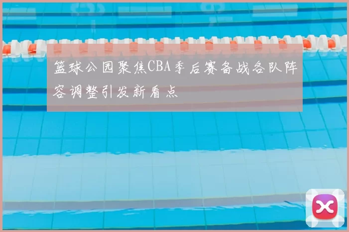 篮球公园聚焦CBA季后赛备战各队阵容调整引发新看点