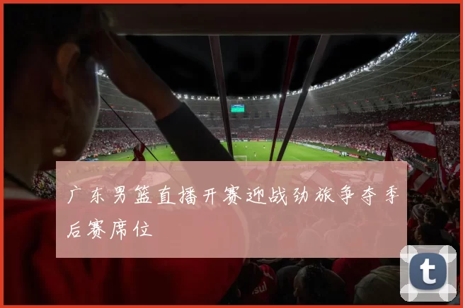 广东男篮直播开赛迎战劲旅争夺季后赛席位