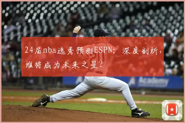 24届nba选秀预测ESPN：深度剖析，谁将成为未来之星？
