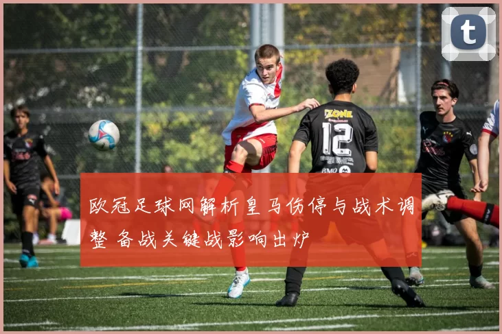 欧冠足球网解析皇马伤停与战术调整 备战关键战影响出炉