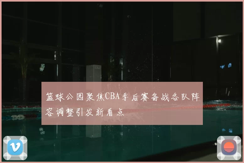 篮球公园聚焦CBA季后赛备战各队阵容调整引发新看点