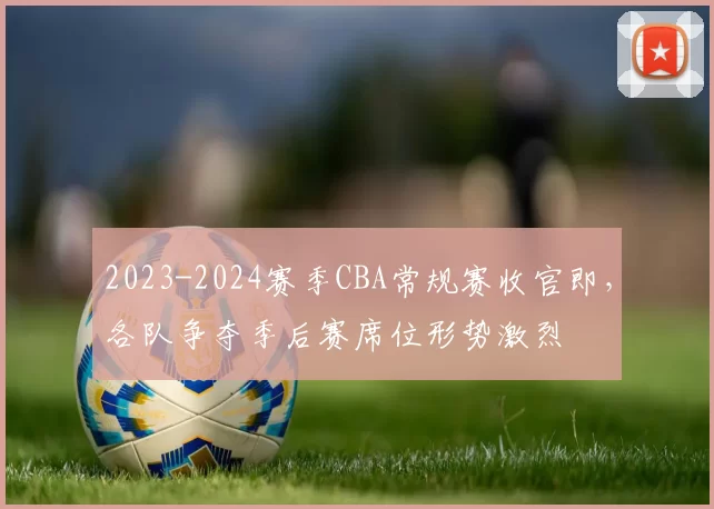 2023-2024赛季CBA常规赛收官即，各队争夺季后赛席位形势激烈