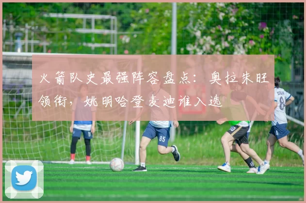 火箭队史最强阵容盘点：奥拉朱旺领衔，姚明哈登麦迪谁入选