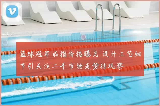 篮球冠军戒指价格曝光 设计工艺细节引关注二手市场走势待观察