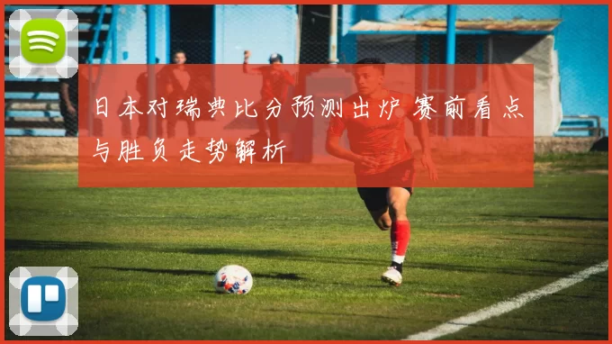日本对瑞典比分预测出炉 赛前看点与胜负走势解析