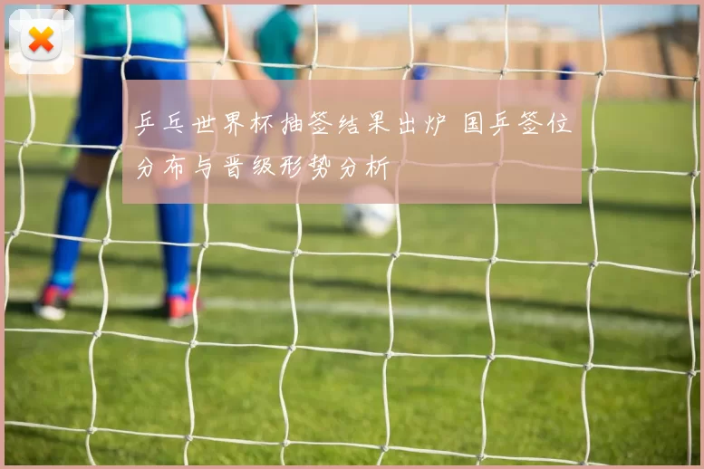 乒乓世界杯抽签结果出炉 国乒签位分布与晋级形势分析