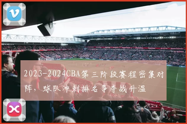 2023-2024CBA第三阶段赛程密集对阵，球队冲刺排名争夺战升温
