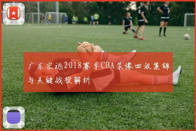 广东宏远2018赛季CBA录像回放集锦与关键战役解析