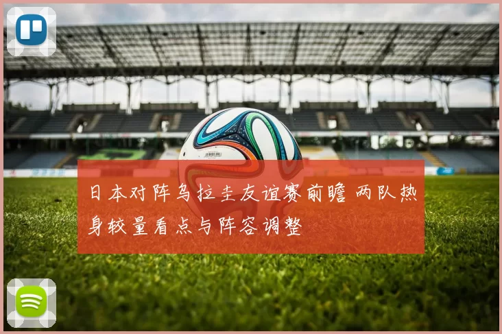 日本对阵乌拉圭友谊赛前瞻 两队热身较量看点与阵容调整