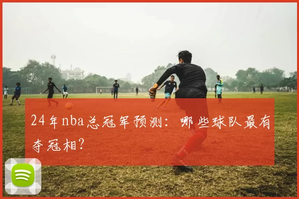 24年nba总冠军预测：哪些球队最有夺冠相？