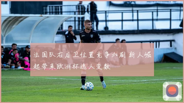 法国队右后卫位置竞争加剧 新人崛起带来欧洲杯选人变数