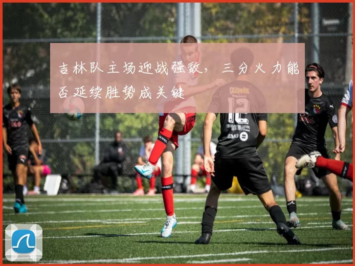 吉林队主场迎战强敌，三分火力能否延续胜势成关键