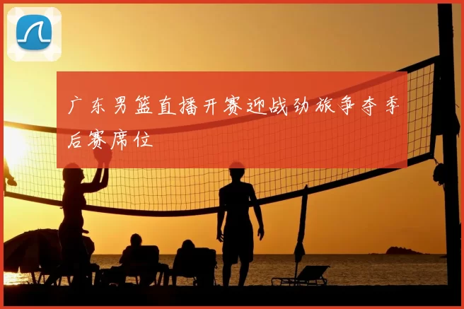 广东男篮直播开赛迎战劲旅争夺季后赛席位