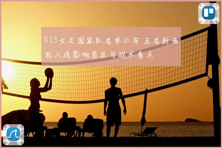 U15女足国家队名单公布 五名新面孔入选影响首发与战术看点