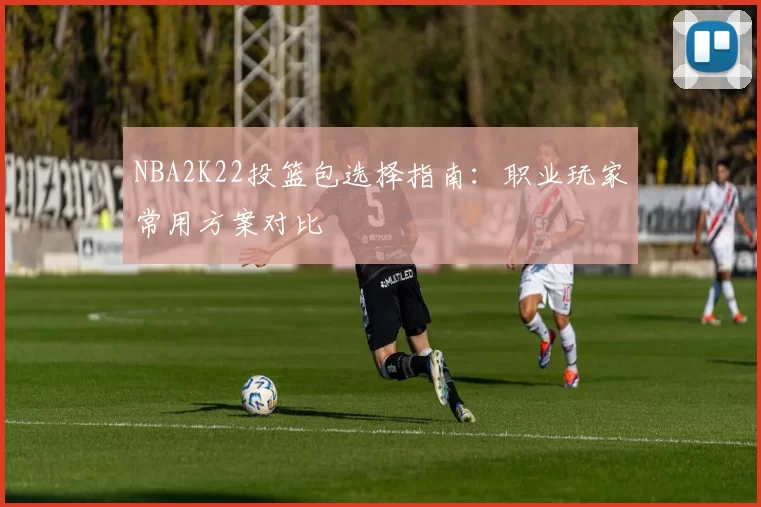 NBA2K22投篮包选择指南:职业玩家常用方案对比