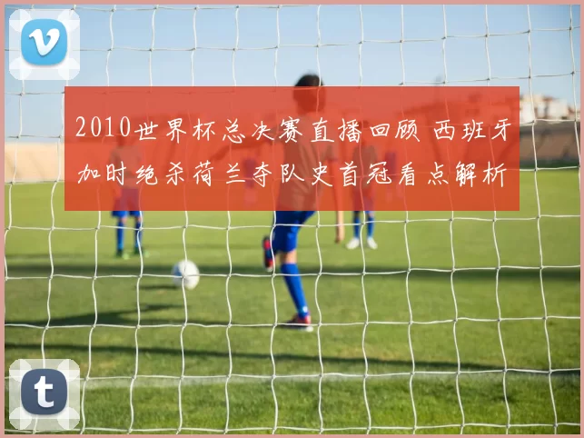 2010世界杯总决赛直播回顾 西班牙加时绝杀荷兰夺队史首冠看点解析