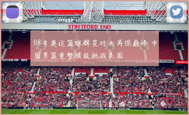 08年奥运篮球群星对决再现巅峰 中国男篮重整旗鼓挑战美国