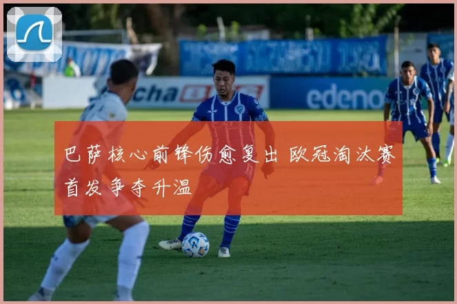 巴萨核心前锋伤愈复出 欧冠淘汰赛首发争夺升温