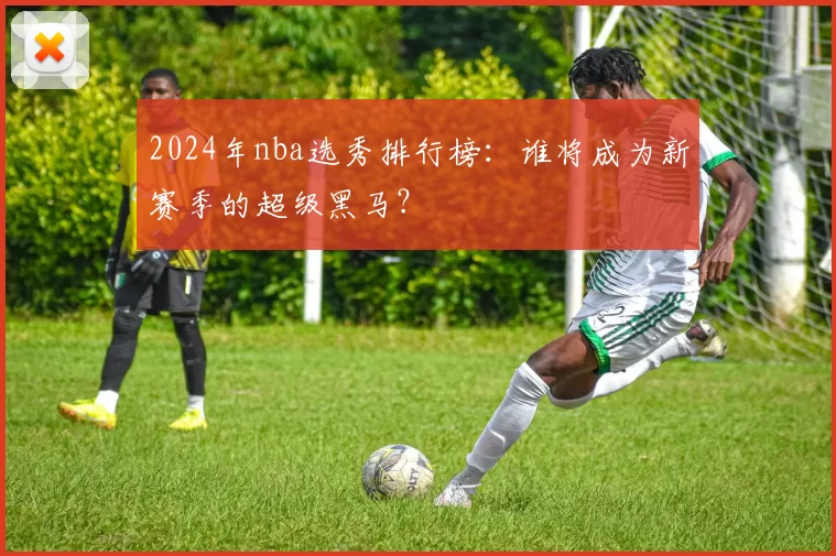 2024年nba选秀排行榜:谁将成为新赛季的超级黑马?