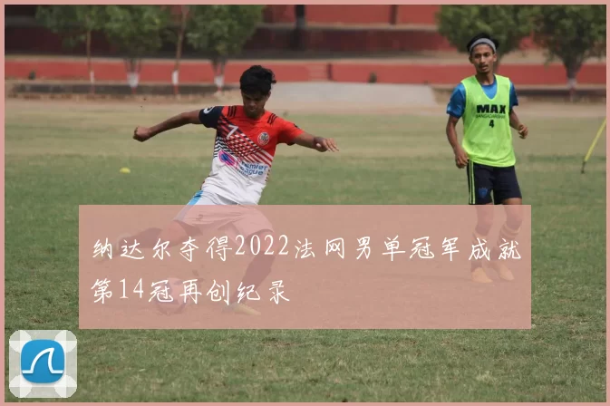 纳达尔夺得2022法网男单冠军成就第14冠再创纪录