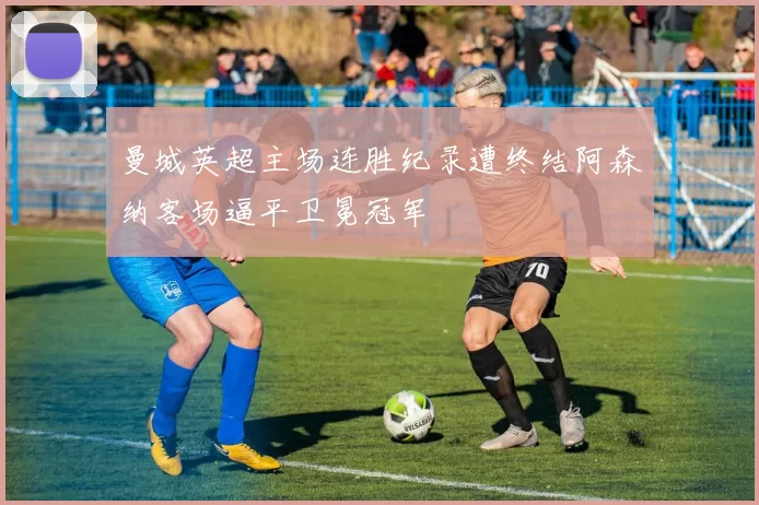 曼城英超主场连胜纪录遭终结阿森纳客场逼平卫冕冠军