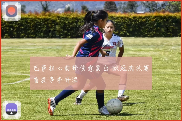 巴萨核心前锋伤愈复出 欧冠淘汰赛首发争夺升温