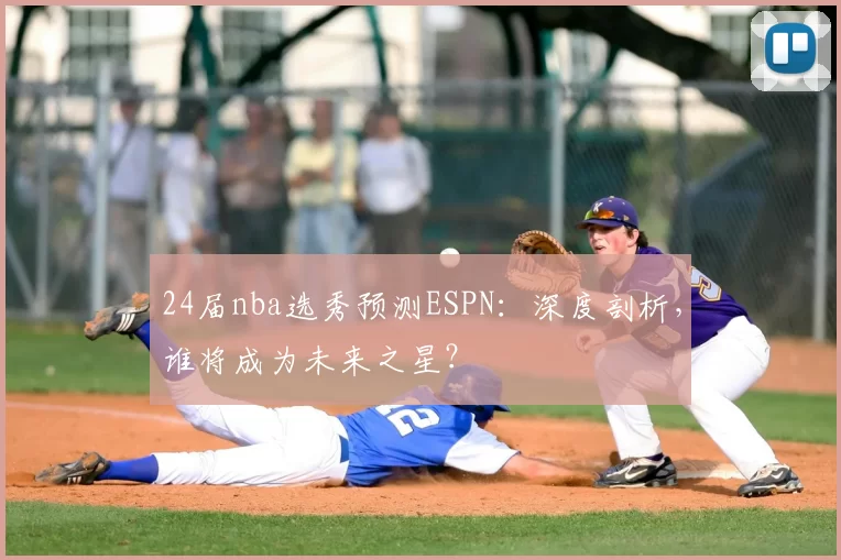 24届nba选秀预测ESPN：深度剖析，谁将成为未来之星？