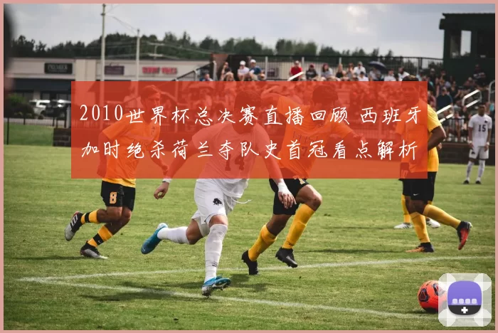 2010世界杯总决赛直播回顾 西班牙加时绝杀荷兰夺队史首冠看点解析