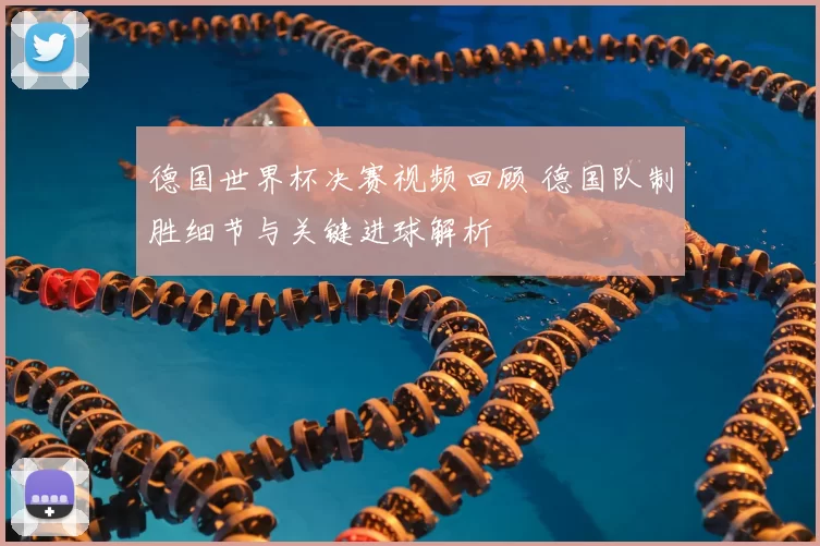 德国世界杯决赛视频回顾 德国队制胜细节与关键进球解析