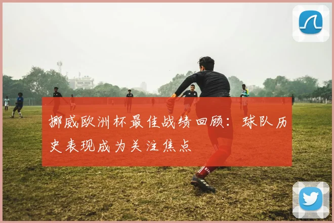 挪威欧洲杯最佳战绩回顾:球队历史表现成为关注焦点
