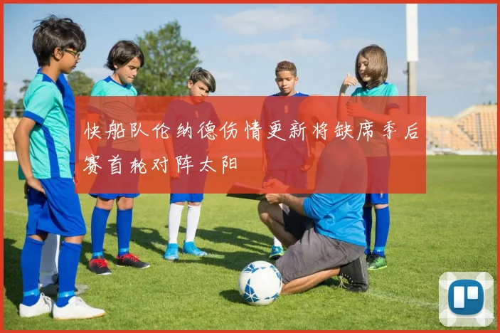 快船队伦纳德伤情更新将缺席季后赛首轮对阵太阳