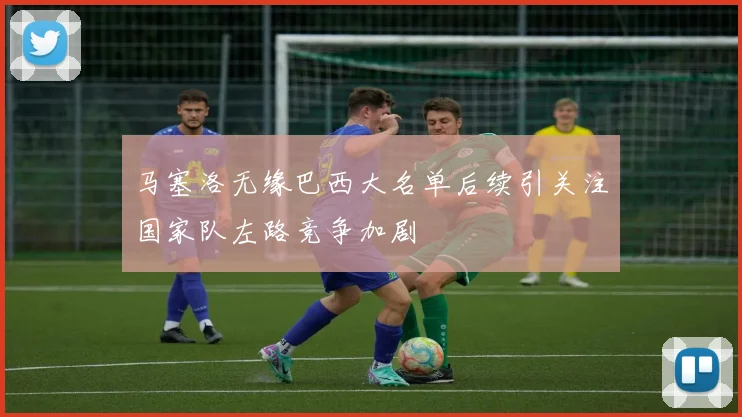 马塞洛无缘巴西大名单后续引关注国家队左路竞争加剧