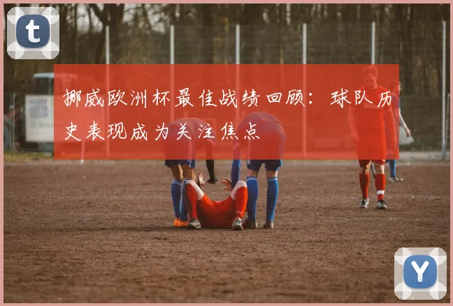 挪威欧洲杯最佳战绩回顾:球队历史表现成为关注焦点