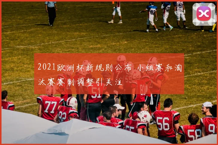 2021欧洲杯新规则公布 小组赛和淘汰赛赛制调整引关注